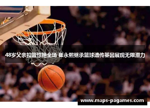 48岁父亲扣篮惊艳全场 崔永熙继承篮球遗传基因展现无限潜力