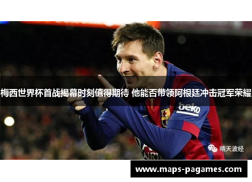 梅西世界杯首战揭幕时刻值得期待 他能否带领阿根廷冲击冠军荣耀