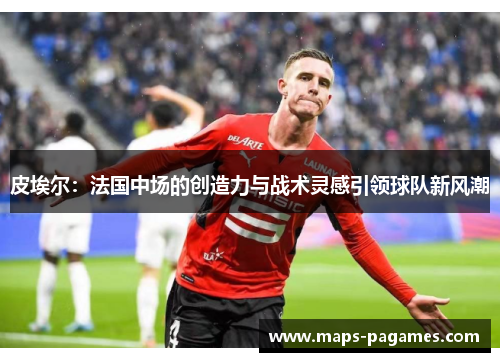 皮埃尔：法国中场的创造力与战术灵感引领球队新风潮