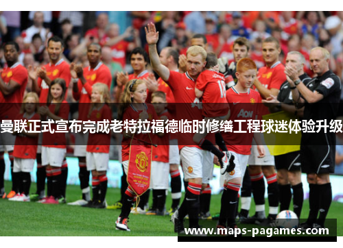 曼联正式宣布完成老特拉福德临时修缮工程球迷体验升级